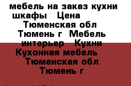 мебель на заказ кухни шкафы › Цена ­ 6 000 - Тюменская обл., Тюмень г. Мебель, интерьер » Кухни. Кухонная мебель   . Тюменская обл.,Тюмень г.